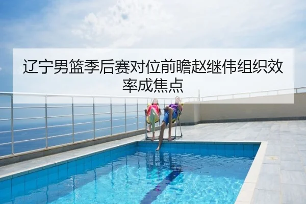 辽宁男篮季后赛对位前瞻赵继伟组织效率成焦点