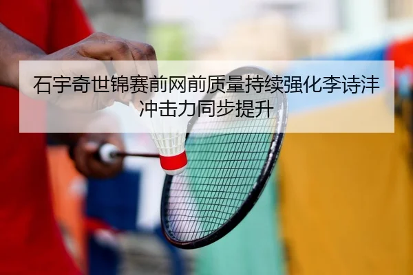石宇奇世锦赛前网前质量持续强化李诗沣冲击力同步提升