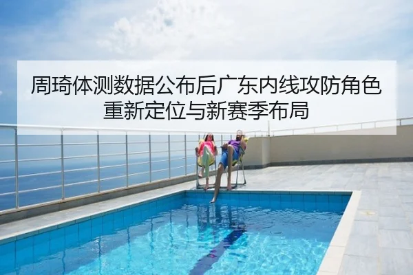 周琦体测数据公布后广东内线攻防角色重新定位与新赛季布局