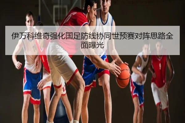 伊万科维奇强化国足防线协同世预赛对阵思路全面曝光